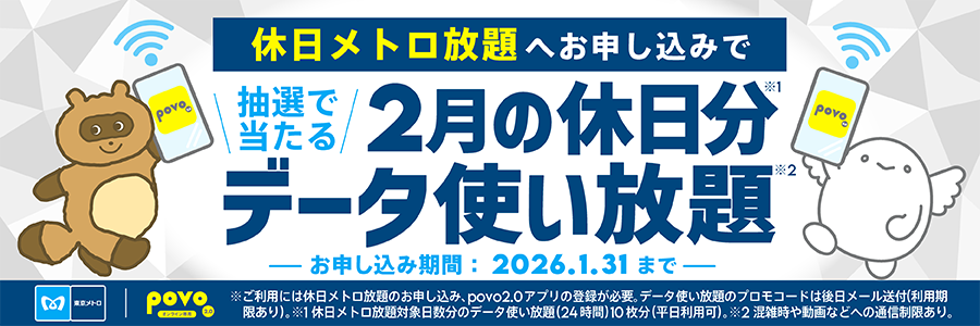 休日メトロ放題へお申し込みで抽選で当たる 2月の休日分データ使い放題 お申し込み期間2026.1.31まで ※ご利用には休日メトロ放題のお申し込み、povo2.0アプリの登録が必要。※1データ使い放題のプロモコードは後日メール送付（利用制限あり）。休日メトロ対象日分のデータ使い放題（24時間）10枚分（平日利用可）※2混雑時や動画などへの通信制限あり