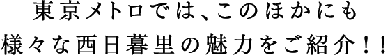 東京メトロでは、このほかにも様々な西日暮里の魅力をご紹介！！
