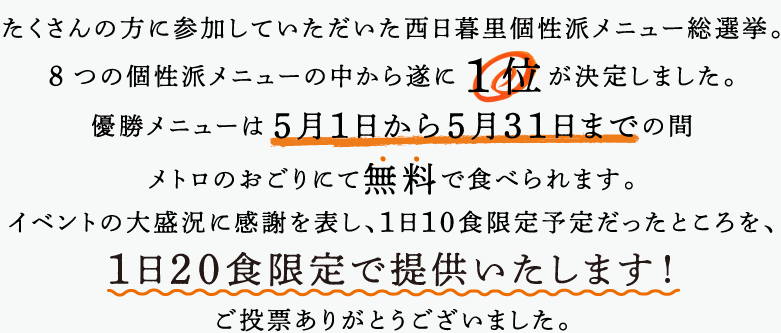 たくさんの方に参加していただいた西日暮里個性派メニュー総選挙。8つの個性派メニューの中から遂に1位が決定しました。優勝メニューは5月1日から5月31日までの間メトロのおごりにて無料で食べられます。イベントの大盛況感謝を表し、１日１０食限定予定だったところを、１日２０食限定で提供いたします！ご投票ありがとうございました。