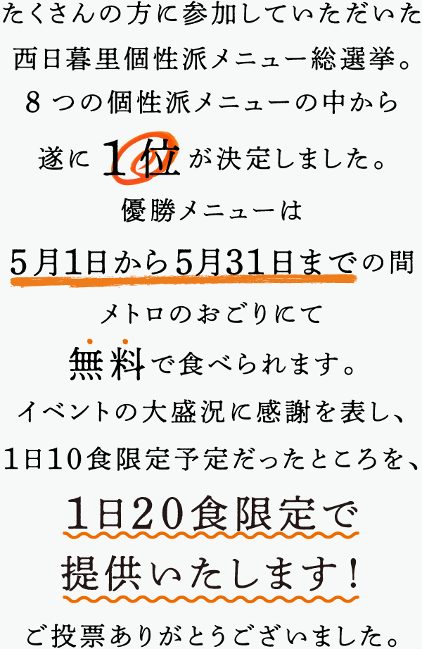 たくさんの方に参加していただいた西日暮里個性派メニュー総選挙。8つの個性派メニューの中から遂に1位が決定しました。優勝メニューは5月1日から5月31日までの間メトロのおごりにて無料で食べられます。イベントの大盛況感謝を表し、１日１０食限定予定だったところを、１日２０食限定で提供いたします！ご投票ありがとうございました。